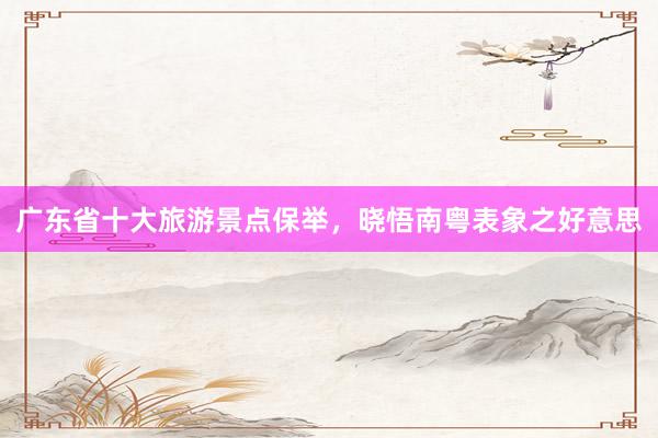 广东省十大旅游景点保举，晓悟南粤表象之好意思